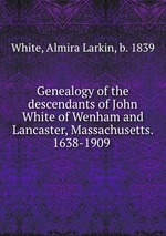 Genealogy of the descendants of John White of Wenham and Lancaster, Massachusetts. 1638-1909