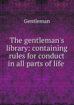 The gentleman`s library: containing rules for conduct in all parts of life