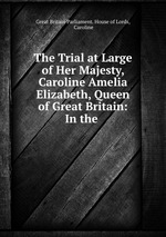 The Trial at Large of Her Majesty, Caroline Amelia Elizabeth, Queen of Great Britain: In the