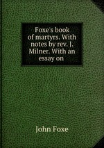 Foxe`s book of martyrs. With notes by rev. J. Milner. With an essay on