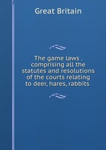 The game laws . comprising all the statutes and resolutions of the courts relating to deer, hares, rabbits