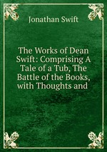 The Works of Dean Swift: Comprising A Tale of a Tub, The Battle of the Books, with Thoughts and