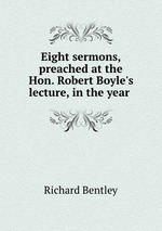 Eight sermons, preached at the Hon. Robert Boyle`s lecture, in the year