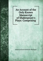 An Account of the Only Known Manuscript of Shakespeare`s Plays: Comprising
