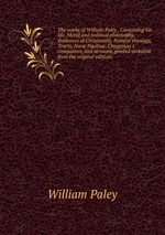 The works of William Paley . Containing his life, Moral and political philosophy, Evidences of Christianity, Natural theology, Tracts, Hor Paulin, Clergyman`s companion, and sermons, printed verbatim from the original editions