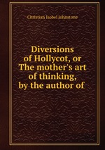 Diversions of Hollycot, or The mother`s art of thinking, by the author of