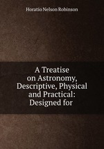A Treatise on Astronomy, Descriptive, Physical and Practical: Designed for