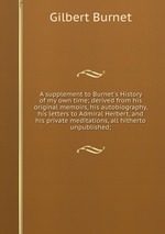 A supplement to Burnet`s History of my own time; derived from his original memoirs, his autobiography, his letters to Admiral Herbert, and his private meditations, all hitherto unpublished;
