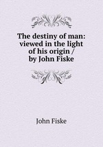 The destiny of man: viewed in the light of his origin / by John Fiske