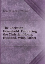 The Christian Household: Embracing the Christian Home, Husband, Wife, Father