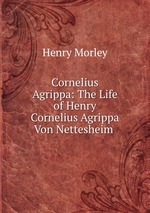 Cornelius Agrippa: The Life of Henry Cornelius Agrippa Von Nettesheim