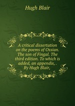 A critical dissertation on the poems of Ossian. The son of Fingal. The third edition. To which is added, an appendix, . By Hugh Blair,