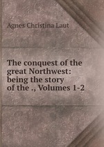 The conquest of the great Northwest: being the story of the ., Volumes 1-2