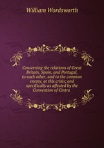 Concerning the relations of Great Britain, Spain, and Portugal, to each other, and to the common enemy, at this crisis; and specifically as affected by the Convention of Cintra