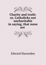 Charity and truth: or, Catholicks not uncharitable in saying, that none are