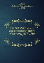 The last of the Valois, and accession of Henry of Navarre, 1559-1589. 2