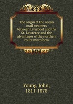 The origin of the ocean mail steamers between Liverpool and the St. Lawrence and the advantages of the northern route microform