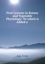 First Lessons in Botany and Vegetable Physiology: To which is Added a