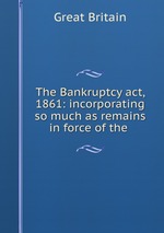 The Bankruptcy act, 1861: incorporating so much as remains in force of the