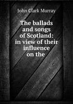 The ballads and songs of Scotland: in view of their influence on the