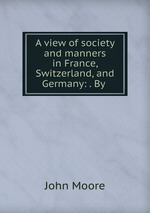 A view of society and manners in France, Switzerland, and Germany: . By