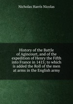 History of the Battle of Agincourt, and of the expedition of Henry the Fifth into France in 1415; to which is added the Roll of the men at arms in the English army