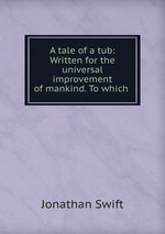 A tale of a tub: Written for the universal improvement of mankind. To which