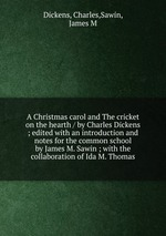 A Christmas carol and The cricket on the hearth / by Charles Dickens ; edited with an introduction and notes for the common school by James M. Sawin ; with the collaboration of Ida M. Thomas