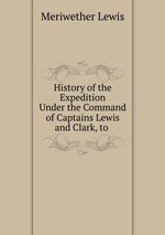 History of the Expedition Under the Command of Captains Lewis and Clark, to