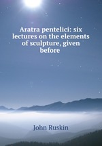 Aratra pentelici: six lectures on the elements of sculpture, given before