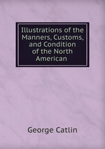 Illustrations of the Manners, Customs, and Condition of the North American