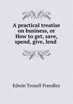 A practical treatise on business, or How to get, save, spend, give, lend