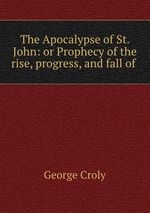 The Apocalypse of St. John: or Prophecy of the rise, progress, and fall of