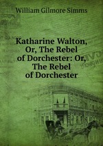 Katharine Walton, Or, The Rebel of Dorchester: Or, The Rebel of Dorchester