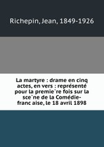 La martyre : drame en cinq actes, en vers : represente pour la premiere fois sur la scene de la Comedie-francaise, le 18 avril 1898