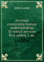 An essay concerning human understanding. To which are now first added, i. an