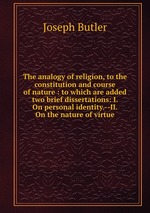 The analogy of religion, to the constitution and course of nature : to which are added two brief dissertations: I. On personal identity.--II. On the nature of virtue