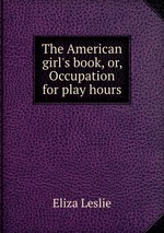 The American girl`s book, or, Occupation for play hours