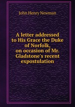 A letter addressed to His Grace the Duke of Norfolk, on occasion of Mr. Gladstone`s recent expostulation