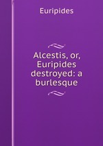 Alcestis, or, Euripides destroyed: a burlesque