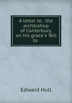 A letter to . the archbishop of Canterbury, on his grace`s `Bill to