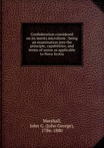 Confederation considered on its merits microform : being an examination into the principle, capabilities, and terms of union as applicable to Nova Scotia