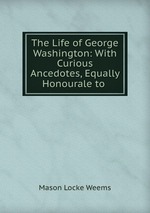 The Life of George Washington: With Curious Ancedotes, Equally Honourale to