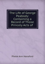 The Life of George Peabody: Containing a Record of Those Princely Acts of