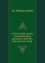 A first Greek course, comprehending grammar, delectus, and exercise-book