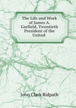 The Life and Work of James A. Garfield, Twentieth President of the United