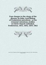 Four charges to the clergy of the diocese, by John, Lord Bishop of Fredericton microform : at his triennial visitations, holden in Christ Church Cathedral, Fredericton, 1853, 1856, 1859, 1862