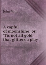 A capful of moonshine: or, `Tis not all gold that glitters a play