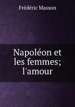 Napoleon et les femmes; l`amour