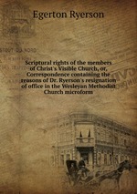 Scriptural rights of the members of Christ`s Visible Church, or, Correspondence containing the reasons of Dr. Ryerson`s resignation of office in the Wesleyan Methodist Church microform